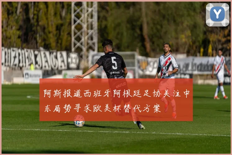 阿斯报道西班牙阿根廷足协关注中东局势寻求欧美杯替代方案