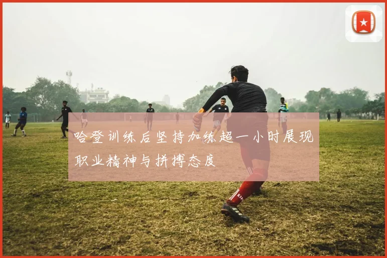 哈登训练后坚持加练超一小时展现职业精神与拼搏态度