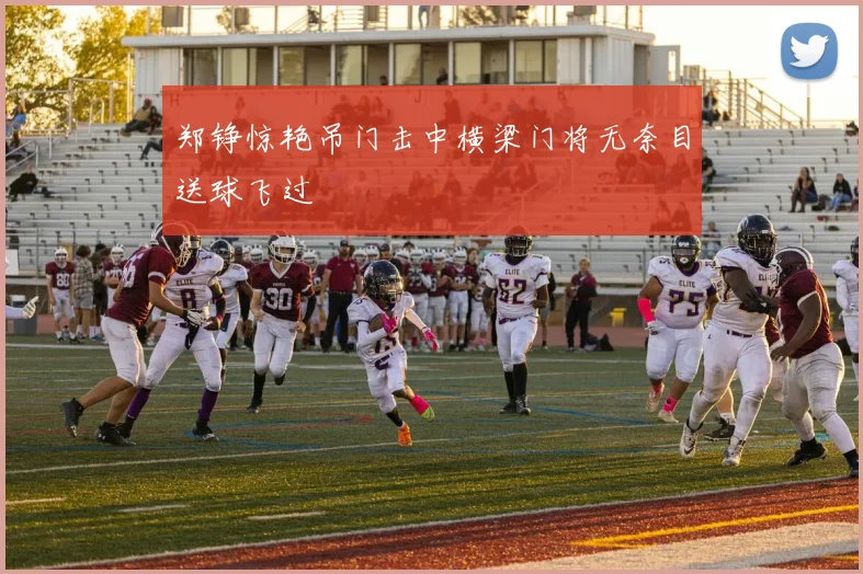 郑铮惊艳吊门击中横梁门将无奈目送球飞过