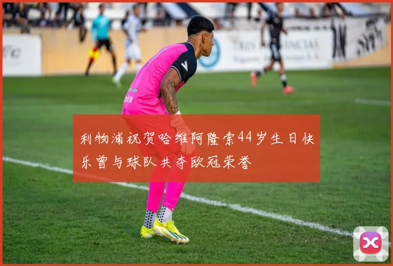 利物浦祝贺哈维阿隆索44岁生日快乐曾与球队共夺欧冠荣誉